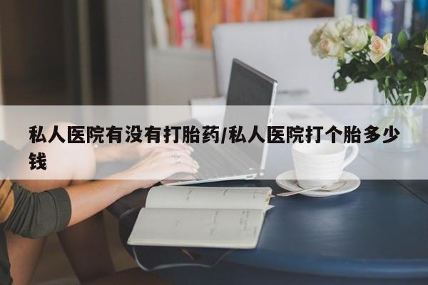 打胎药私人微信购买私人医院有没有打胎药/私人医院打个胎多少钱