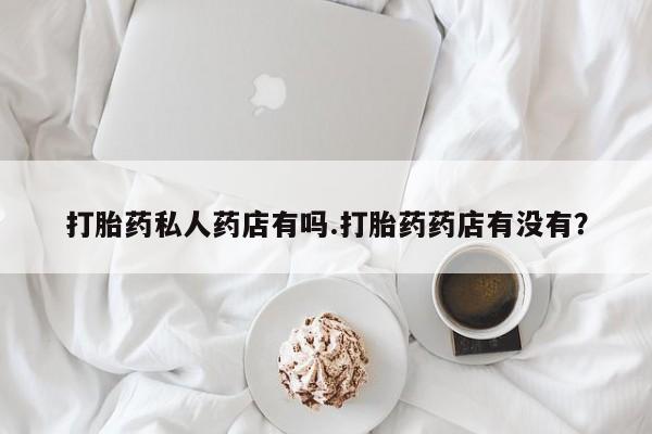 打胎药私人微信购买打胎药私人药店有吗.打胎药药店有没有？