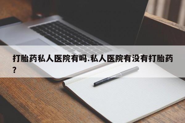 打胎药私人微信购买打胎药私人医院有吗.私人医院有没有打胎药？