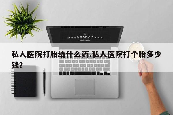 打胎药私人微信购买私人医院打胎给什么药.私人医院打个胎多少钱？