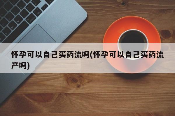 打胎药私人微信购买怀孕可以自己买药流吗(怀孕可以自己买药流产吗)