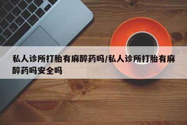 打胎药私人微信购买私人诊所打胎有麻醉药吗/私人诊所打胎有麻醉药吗安全吗